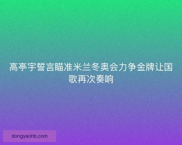 高亭宇誓言瞄准米兰冬奥会力争金牌让国歌再次奏响