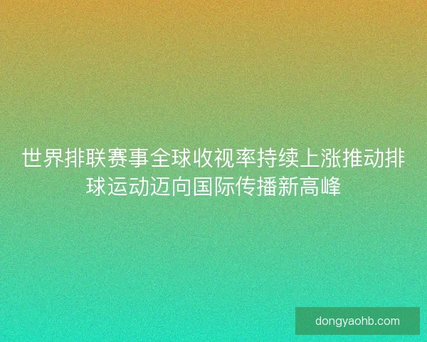 世界排联赛事全球收视率持续上涨推动排球运动迈向国际传播新高峰