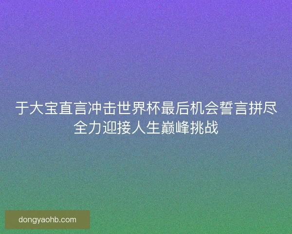 于大宝直言冲击世界杯最后机会誓言拼尽全力迎接人生巅峰挑战